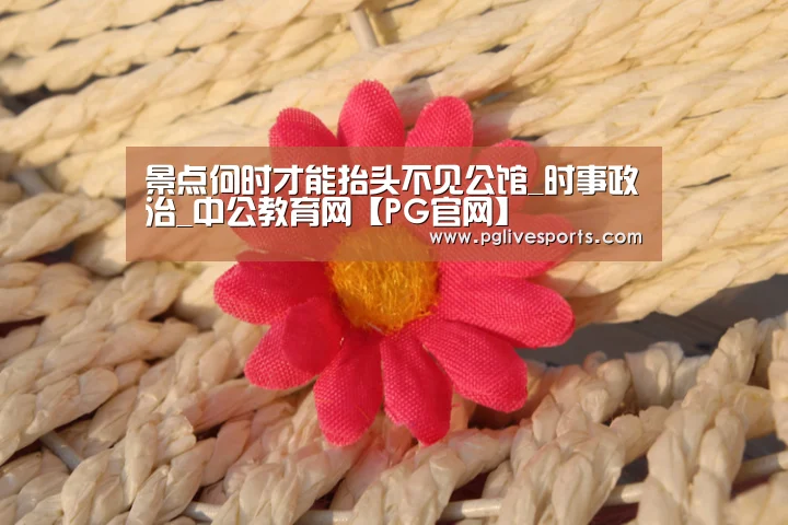 景点何时才能抬头不见公馆_时事政治_中公教育网【PG官网】(图2) PG官网